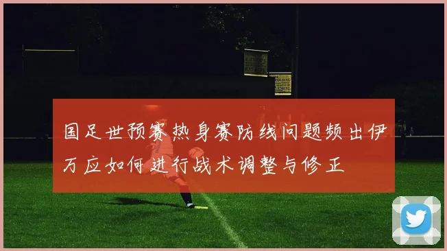 国足世预赛热身赛防线问题频出伊万应如何进行战术调整与修正
