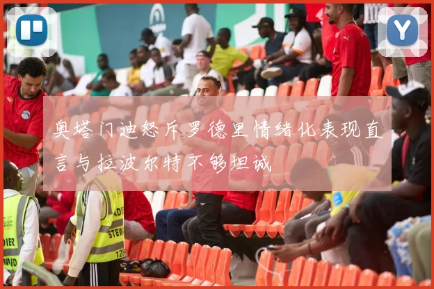 奥塔门迪怒斥罗德里情绪化表现直言与拉波尔特不够坦诚