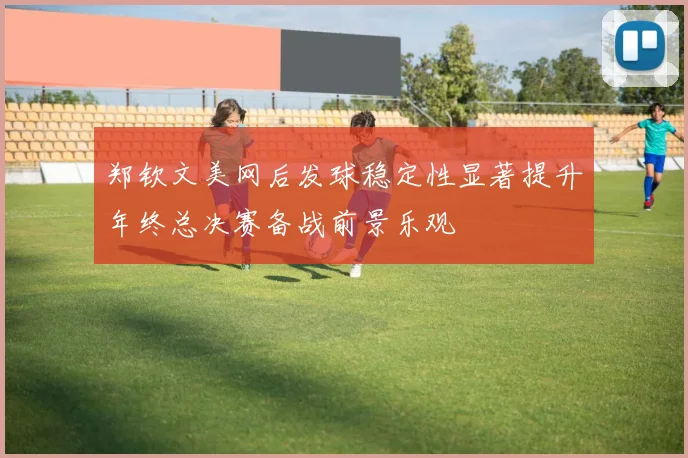 郑钦文美网后发球稳定性显著提升年终总决赛备战前景乐观