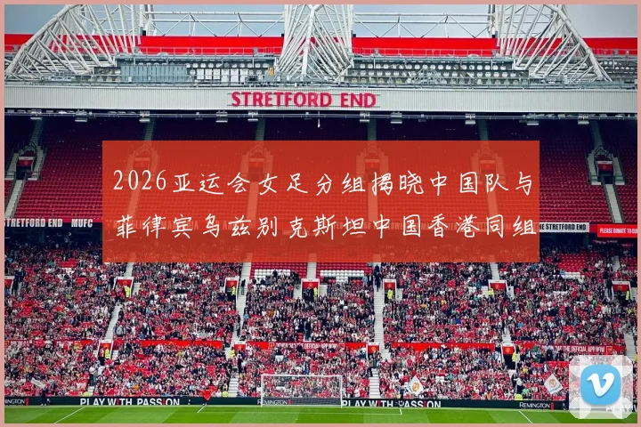 2026亚运会女足分组揭晓中国队与菲律宾乌兹别克斯坦中国香港同组对决