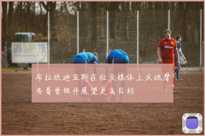 布拉欣迪亚斯在社交媒体上庆祝摩洛哥晋级并展望更高目标