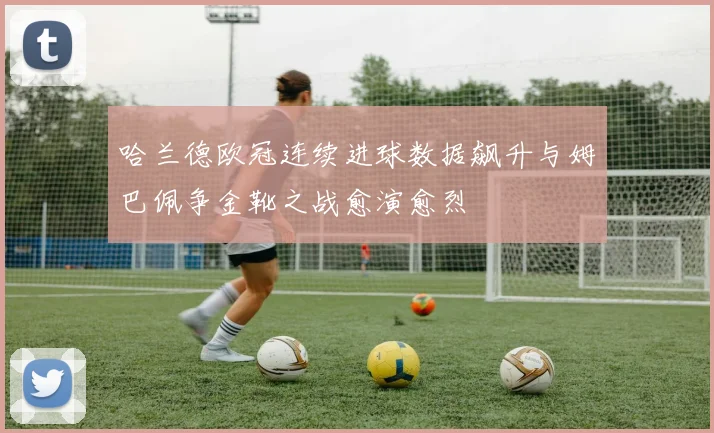 哈兰德欧冠连续进球数据飙升与姆巴佩争金靴之战愈演愈烈