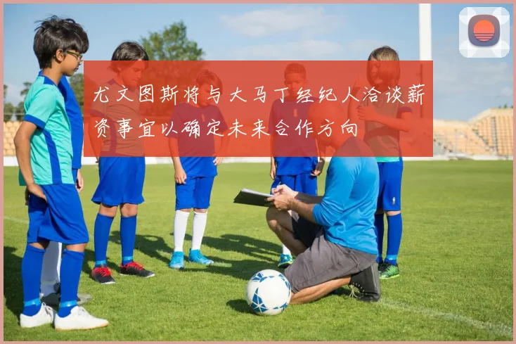 尤文图斯将与大马丁经纪人洽谈薪资事宜以确定未来合作方向