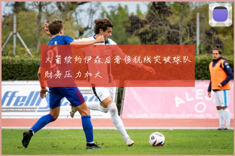 火箭续约伊森后奢侈税线突破球队财务压力加大
