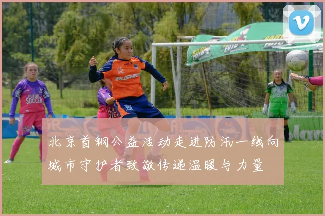 北京首钢公益活动走进防汛一线向城市守护者致敬传递温暖与力量