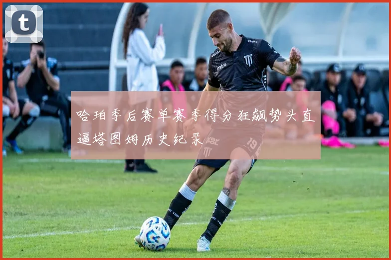 哈珀季后赛单赛季得分狂飙势头直逼塔图姆历史纪录