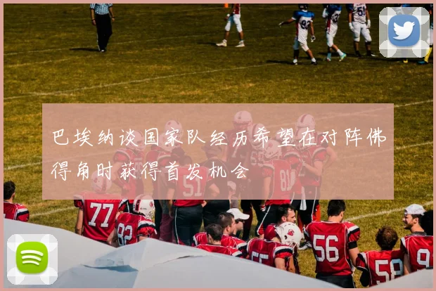 巴埃纳谈国家队经历希望在对阵佛得角时获得首发机会