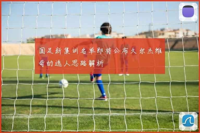 国足新集训名单即将公布久尔杰维奇的选人思路解析