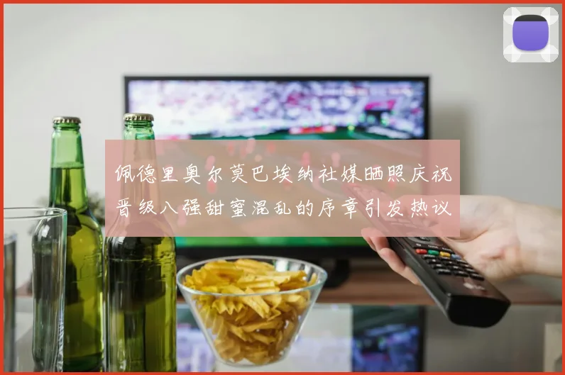 佩德里奥尔莫巴埃纳社媒晒照庆祝晋级八强甜蜜混乱的序章引发热议