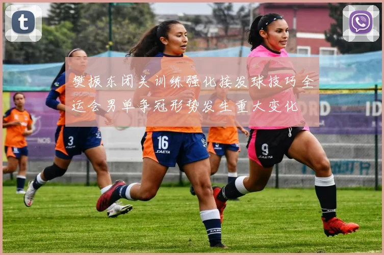 樊振东闭关训练强化接发球技巧全运会男单争冠形势发生重大变化