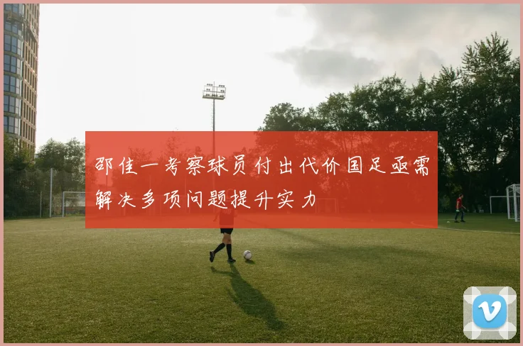 邵佳一考察球员付出代价国足亟需解决多项问题提升实力