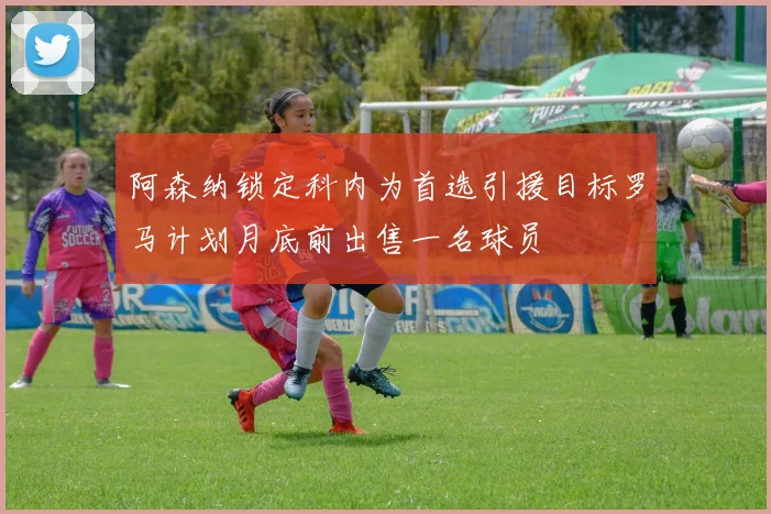 阿森纳锁定科内为首选引援目标罗马计划月底前出售一名球员