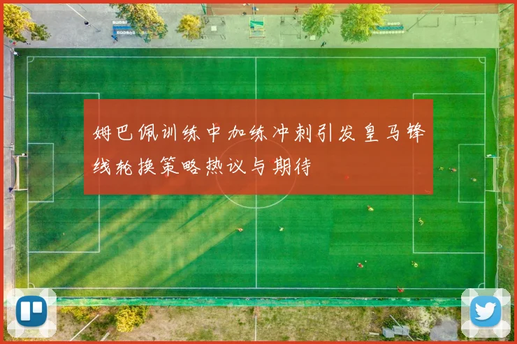 姆巴佩训练中加练冲刺引发皇马锋线轮换策略热议与期待