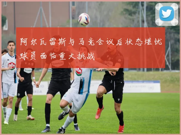 阿尔瓦雷斯与马竞会议后状态堪忧球员面临重大挑战